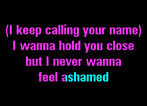 (I keep calling your name)
I wanna hold you close
but I never wanna
feel ashamed