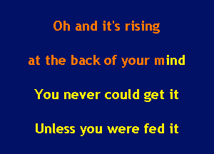 Oh and it's rising
at the back of your mind

You never could get it

Unless you were fed it