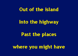 Out of the island
Into the highway

Past the places

where you might have