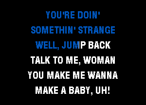 YOU'RE DOIN'
SDMETHIN' STRANGE
WELL, JUMP BACK
TALK TO ME, WOMRN
YOU MAKE ME WANNA

MAKE A BABY, UH! l