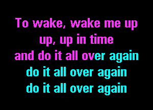 To wake, wake me up
up, up in time
and do it all over again
do it all over again
do it all over again