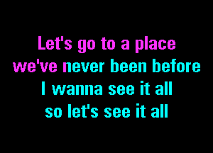 Let's go to a place
we've never been before

I wanna see it all
so let's see it all