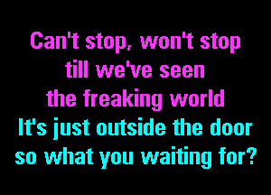 Can't stop, won't stop
till we've seen
the freaking world
It's iust outside the door
so what you waiting for?