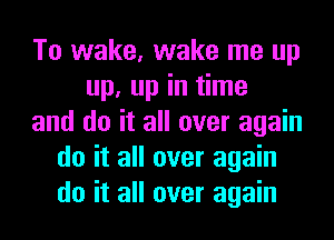 To wake, wake me up
up, up in time
and do it all over again
do it all over again
do it all over again