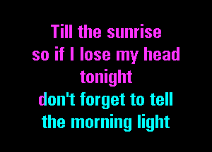 Till the sunrise
so if I lose my head

tonight
don't forget to tell
the morning light
