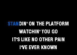STANDIH' ON THE PLATFORM
WATCHIH'YOU GO
IT'S LIKE NO OTHER PAIN
I'VE EVER KN OWN