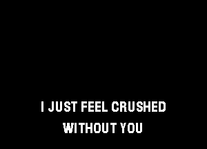 I JUST FEEL CRUSHED
WITHOUT YOU