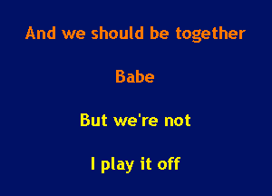 And we should be together

Babe
But we're not

I play it off