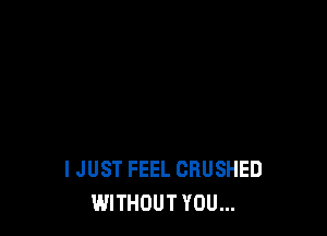 I JUST FEEL CRUSHED
WITHOUT YOU...