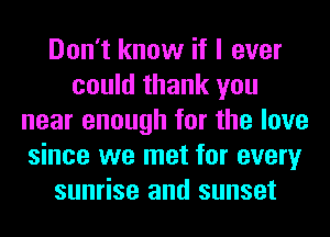 Don't know if I ever
could thank you
near enough for the love
since we met for every
sunrise and sunset