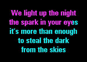 We light up the night
the spark in your eyes
it's more than enough
to steal the dark
from the skies