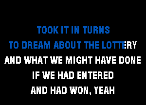 TOOK IT IN TURNS
TO DREAM ABOUT THE LOTTERY
AND WHAT WE MIGHT HAVE DONE
IF WE HAD ENTERED
AND HAD WON, YEAH
