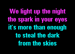 We light up the night
the spark in your eyes
it's more than enough
to steal the dark
from the skies