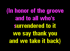 (In honor of the groove
and to all who's

surrendered to it
we say thank you
and we take it back)