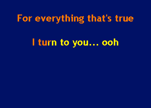 For everything that's true

I turn to you... ooh