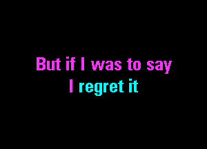But if I was to say

I regret it