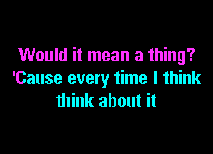 Would it mean a thing?

'Cause every time I think
think about it