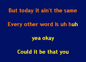 But today it ain't the same

Every other word is uh huh

yea okay

Could it be that you