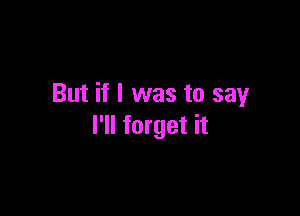 But if I was to say

I'll forget it