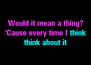 Would it mean a thing?

'Cause every time I think
think about it