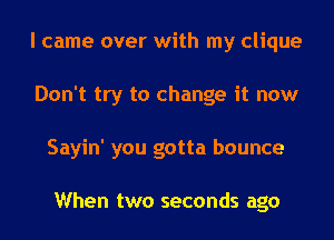 I came over with my clique
Don't try to change it now
Sayin' you gotta bounce

When two seconds ago