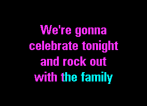 We're gonna
celebrate tonight

and rock out
with the family