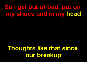 So I get out of bed, put on
my shoes and in my head

Thoughts like that- since
our breakup