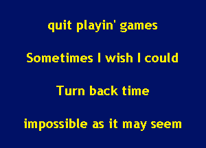 quit playin' games
Sometimes I wish I could

Turn back time

impossible as it may seem