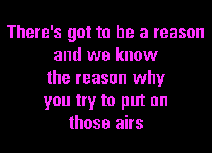 There's got to he a reason
and we know

the reason why
you try to put on
those airs