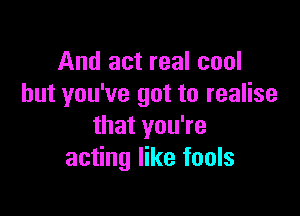 And act real cool
but you've got to realise

that you're
acting like fools
