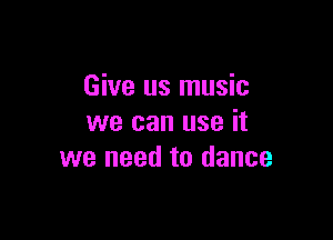 Give us music

we can use it
we need to dance