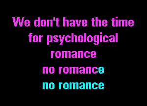 We don't have the time
for psychological

romance
no romance
no romance