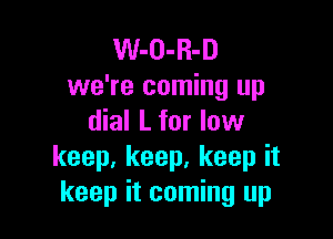 W-O-R-D
we're coming up

dial L for low
keep, keep, keep it
keep it coming up