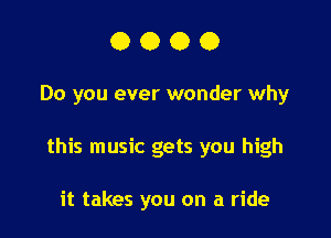 0000

Do you ever wonder why

this music gets you high

it takes you on a ride