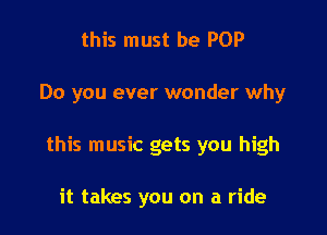 this must be POP

Do you ever wonder why

this music gets you high

it takes you on a ride