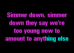 Simmer down, simmer
down they say we're
too young now to
amount to anything else