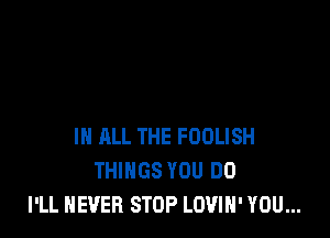 IN ALL THE FOOLISH
THINGS YOU DO
I'LL NEVER STOP LOVIN' YOU...