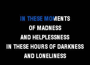 IN THESE MOMENTS
0F MADNESS
AND HELPLESSHESS
IN THESE HOURS OF DARKNESS
AND LONELIHESS