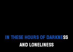IN THESE HOURS OF DARKNESS
AND LONELINESS