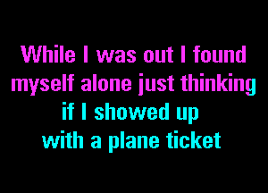While I was out I found
myself alone iust thinking
if I showed up
with a plane ticket