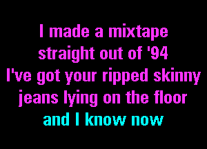 I made a mixtape
straight out of '94
I've got your ripped skinny
ieans lying on the floor
and I know now