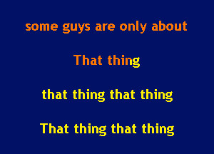 some guys are only about
That thing

that thing that thing

That thing that thing