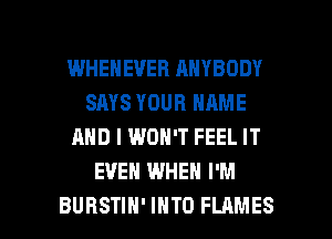 WHEHEVEB ANYBODY
SAYS YOUR NAME
AND I WON'T FEEL IT
EVEN WHEN I'M

BURSTIH' INTO FLAMES l