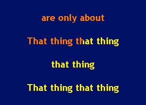 are only about
That thing that thing

that thing

That thing that thing