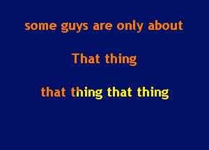 some guys are only about

That thing

that thing that thing