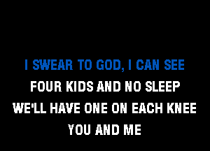I SWEAR T0 GOD, I CAN SEE
FOUR KIDS AND NO SLEEP
WE'LL HAVE ONE 0 EACH KNEE
YOU AND ME