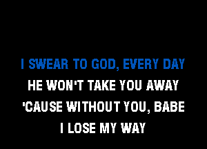I SWERR T0 GOD, EVERY DAY
HE WON'T TAKE YOU AWAY
'CAUSE WITHOUT YOU, BABE
I LOSE MY WAY