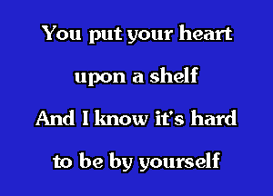 You put your heart
upon a shelf
And I know it's hard

to be by yourself