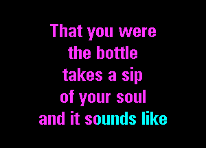 That you were
the bottle

takes a sip
of your soul
and it sounds like