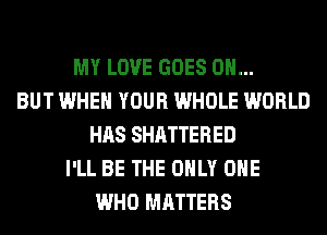 MY LOVE GOES ON...
BUT WHEN YOUR WHOLE WORLD
HAS SHATTERED
I'LL BE THE ONLY ONE
WHO MATTERS